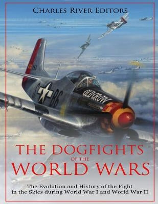 The Dogfights of the World Wars: The Evolution and History of the Fight in the Skies during World War I and World War II by Charles River