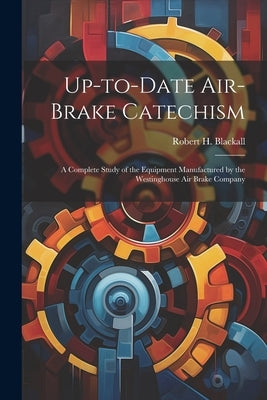 Up-to-date Air-brake Catechism; a Complete Study of the Equipment Manufactured by the Westinghouse Air Brake Company by Blackall, Robert H. (Robert Henry) B.