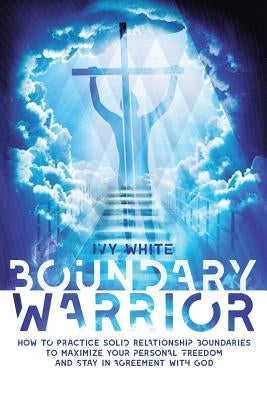Boundary Warrior: How to Practice Solid Relationship Boundaries to Maximize Your Personal Freedom and Stay in Agreement with God by Ivy White