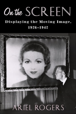 On the Screen: Displaying the Moving Image, 1926-1942 by Rogers, Ariel