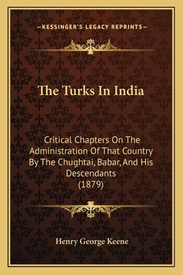 The Turks In India: Critical Chapters On The Administration Of That Country By The Chughtai, Babar, And His Descendants (1879) by Keene, Henry George