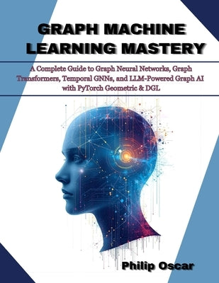 Graph Machine Learning Mastery: A Complete Guide to Graph Neural Networks, Graph Transformers, Temporal GNNs, and LLM-Powered Graph AI with PyTorch Ge by Oscar, Philip