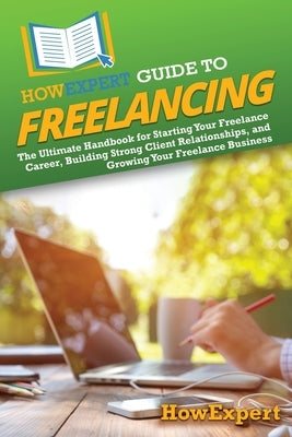 HowExpert Guide to Freelancing: The Ultimate Handbook for Starting Your Freelance Career, Building Strong Client Relationships, and Growing Your Freel by Howexpert