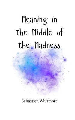 Meaning in the Middle of the Madness by Whitmore, Sebastian