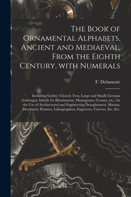 The Book of Ornamental Alphabets, Ancient and Mediaeval, From the Eighth Century, With Numerals; Including Gothic; Church Text, Large and Small; Germa by DeLamotte, F. (Freeman) 1814-1862
