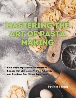 Mastering the Art of Pasta Making: An In-Depth Exploration of Homemade Recipes That Will Inspire Culinary Creativity and Transform Your Kitchen Experi by Davis, Patricia C.