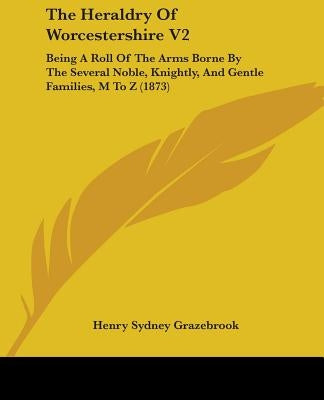 The Heraldry Of Worcestershire V2: Being A Roll Of The Arms Borne By The Several Noble, Knightly, And Gentle Families, M To Z (1873) by Grazebrook, Henry Sydney