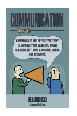 Communication: How to Communicate and Speak Effectively to Improve Your Influence, Public Speaking, Listening, and Social Skills for by Hendricks, Shea