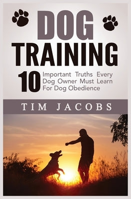 Dog Training: 10 Important Truths Every Dog Owner Must Learn For Dog Obedience: 10 Important Truths Every Dog Owner Must Learn for D by Jacobs, Tim