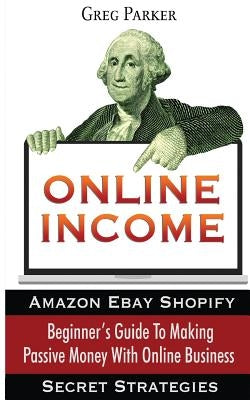 Online Income: Beginner's Guide To Making passive Money with online business (Amazon, Ebay, Web Design, Shopify, Secret Strategies) by Parker, Greg
