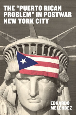 The Puerto Rican Problem in Postwar New York City: Migrant Incorporation from the U.S. Colonial Periphery by Meléndez, Edgardo
