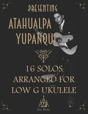 Presenting Atahualpa Yupanqui: 16 solos for Low G ukulele by Brown, Dave