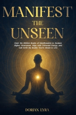 Manifest the Unseen: Enter the Hidden Realm of Manifestation to Awaken Higher Awareness, Align with Universal Energy, and Call Forth the Reality You'r by Lyra, Dorian