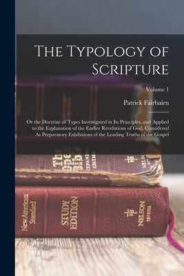 The Typology of Scripture: Or the Doctrine of Types Investigated in Its Principles, and Applied to the Explanation of the Earlier Revelations of by Fairbairn, Patrick