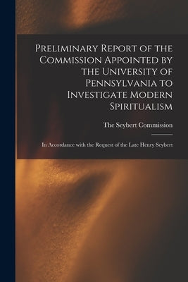 Preliminary Report of the Commission Appointed by the University of Pennsylvania to Investigate Modern Spiritualism: In Accordance with the Request of by The Seybert Commission