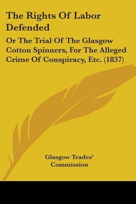 The Rights Of Labor Defended: Or The Trial Of The Glasgow Cotton Spinners, For The Alleged Crime Of Conspiracy, Etc. (1837) by Glasgow Trades' Commission