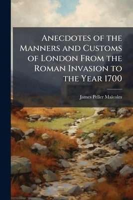 Anecdotes of the Manners and Customs of London From the Roman Invasion to the Year 1700: Including the Origin Of British Society, Customs and Manners, by Malcolm, James Peller