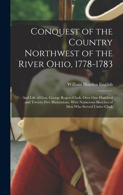 Conquest of the Country Northwest of the River Ohio, 1778-1783: And Life of Gen. George Rogers Clark. Over One Hundred and Twenty-Five Illustrations. by English, William Hayden