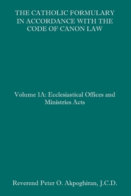 The Catholic Formulary in Accordance with the Code of Canon Law: Volume 1A: Ecclesiastical Offices and Ministries Acts by Akpoghiran J. C. D., Peter O.
