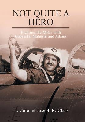 Not Quite a Hero: Fighting the MiGs with Gabreski, Mahurin and Adams by Clark, Lt Colonel Joseph R.