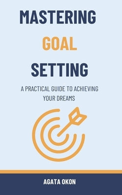 Mastering Goal Setting: A Practical Guide to Achieving Your Dreams by Okon, Agata