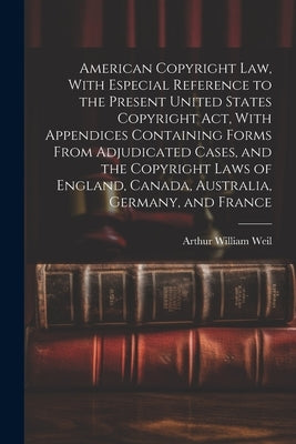 American Copyright Law, With Especial Reference to the Present United States Copyright Act, With Appendices Containing Forms From Adjudicated Cases, a by Weil, Arthur William B. 1881