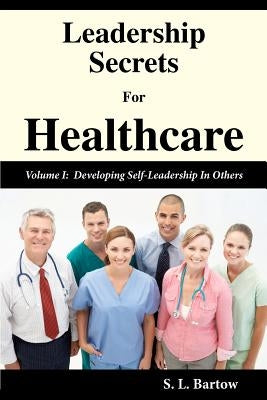 Leadership Secrets For Healthcare: Volume I: Developing Self-Leadership In Others by Bartow, S. L.