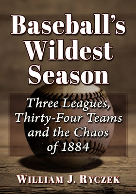 Baseball's Wildest Season: Three Leagues, Thirty-Four Teams and the Chaos of 1884 by Ryczek, William J.