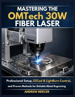 Mastering the OMTech 30W Fiber Laser: Professional Setup, EZCad & LightBurn Control, and Proven Methods for Reliable Metal Engraving by Mercer, Andrew