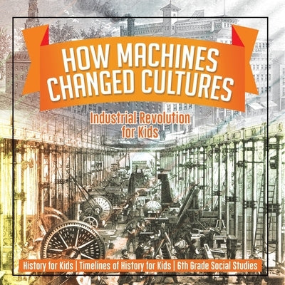 How Machines Changed Cultures: Industrial Revolution for Kids - History for Kids Timelines of History for Kids 6th Grade Social Studies by Baby Professor