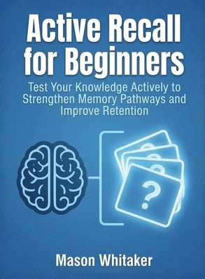 Active Recall for Beginners: Test Your Knowledge Actively to Strengthen Memory Pathways and Improve Retention by Whitaker, Mason
