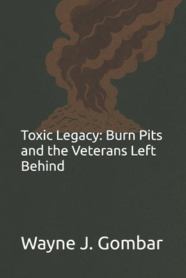 Toxic Legacy: Burn Pits and the Veterans Left Behind by Gombar, Wayne Joseph