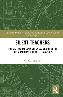 Silent Teachers: Turkish Books and Oriental Learning in Early Modern Europe, 1544-1669 by Palabıyık, Nil ﾖ.