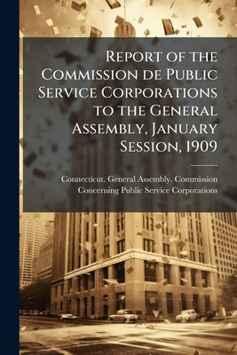 Report of the Commission de Public Service Corporations to the General Assembly, January Session, 1909 by Connecticut General Assembly Commissio