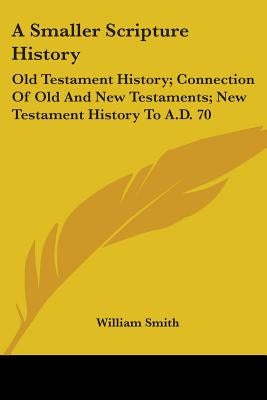 A Smaller Scripture History: Old Testament History; Connection Of Old And New Testaments; New Testament History To A.D. 70 by Smith, William