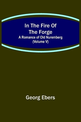 In The Fire Of The Forge; A Romance of Old Nuremberg (Volume V) by Ebers, Georg