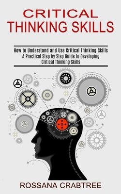Critical Thinking Skills: How to Understand and Use Critical Thinking Skills (A Practical Step by Step Guide to Developing Critical Thinking Ski by Crabtree, Rossana