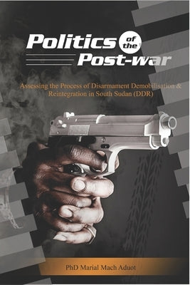 Politics of the Post-war: Politics of the Post-war: Assessing the process of Disarmament Demobilisation and Reintegration in South Sudan (DDR) by Aduot, Marial Mach