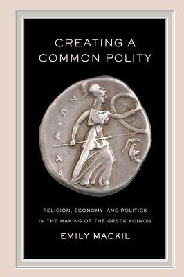 Creating a Common Polity: Religion, Economy, and Politics in the Making of the Greek Koinon Volume 55 by Mackil, Emily
