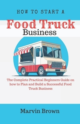 How to Start a Food Truck Business: The Complete Practical Beginners Guide on How to Plan and Build a Successful Food Truck Business by Brown, Marvin