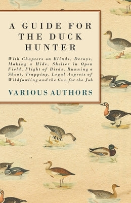 A Guide for the Duck Hunter - With Chapters on Blinds, Decoys, Making a Hide, Shelter in Open Field, Flight of Birds, Running a Shoot, Trapping, Legal by Various
