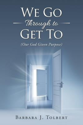 We Go Through to Get To: (Our God Given Purpose) by Tolbert, Barbara J.