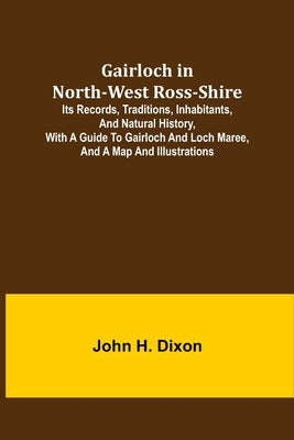 Gairloch in North-West Ross-Shire; Its Records, Traditions, Inhabitants, and Natural History, with a Guide to Gairloch and Loch Maree, and a Map and I by H. Dixon, John