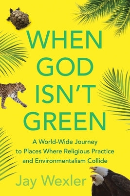 When God Isn't Green: A World-Wide Journey to Places Where Religious Practice and Environmentalism Collide by Wexler, Jay D.