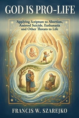 God Is Pro-Life: Applying Scripture to Abortion, Assisted Suicide, Euthanasia and Other Threats to Life by Szarejko, Francis W.