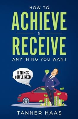 How to Achieve & Receive Anything You Want: 11 Things You'll Need by Haas, Tanner
