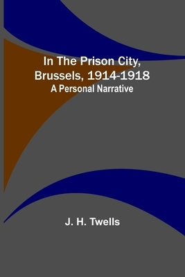 In the Prison City, Brussels, 1914-1918: A Personal Narrative by H. Twells, J.