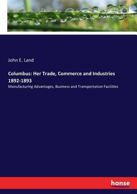 Columbus: Her Trade, Commerce and Industries 1892-1893: Manufacturing Advantages, Business and Transportation Facilities by Land, John E.