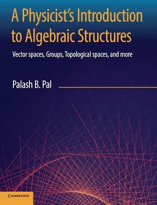 A Physicist's Introduction to Algebraic Structures: Vector Spaces, Groups, Topological Spaces and More by Pal, Palash B.