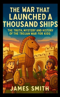 The War That Launched a Thousand Ships: The Truth, Mystery and History of the Trojan War for Kids by Smith, James